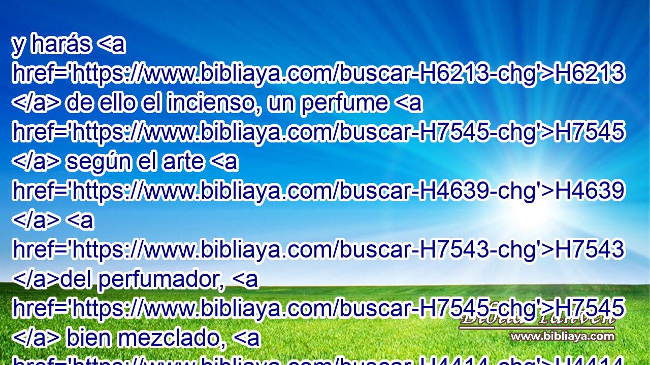 y harás H6213  de ello el incienso, un perfume H7545  según el arte H4639  H7543 del perfumador, H7545  bien mezclado, H4414  puro H2889  y santo. H6944  
