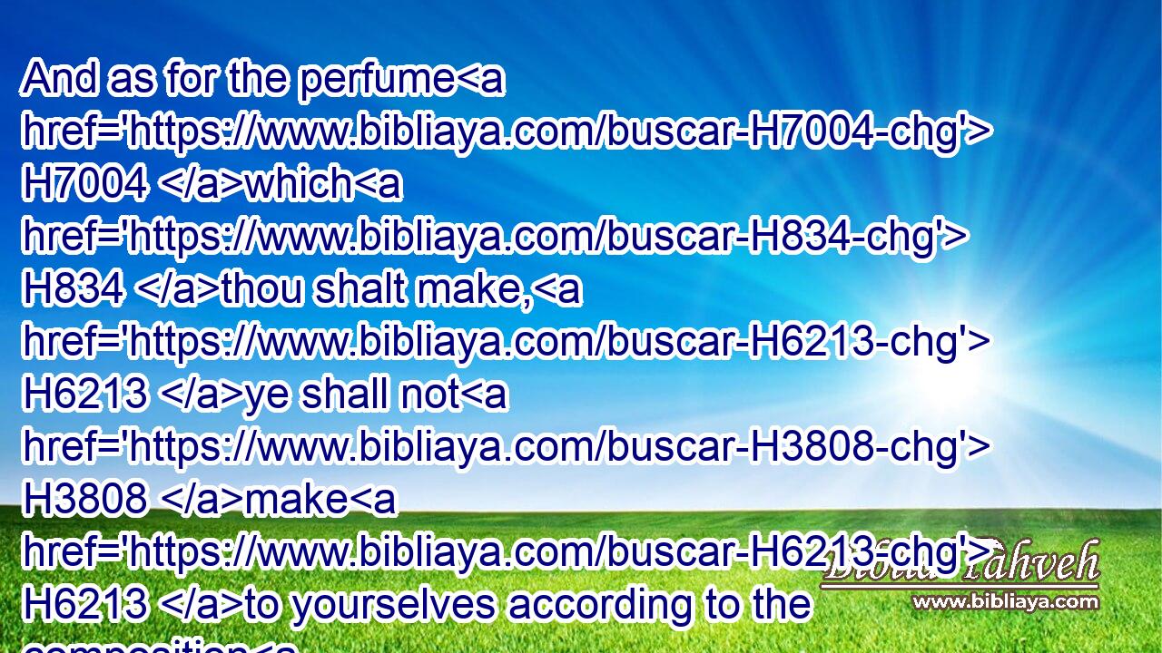 And as for the perfume H7004 which H834 thou shalt make, H6213 ye shall not H3808 make H6213 to yourselves according to the composition H4971 thereof: it shall be H1961 unto thee holy H6944 for the LORD.H3068