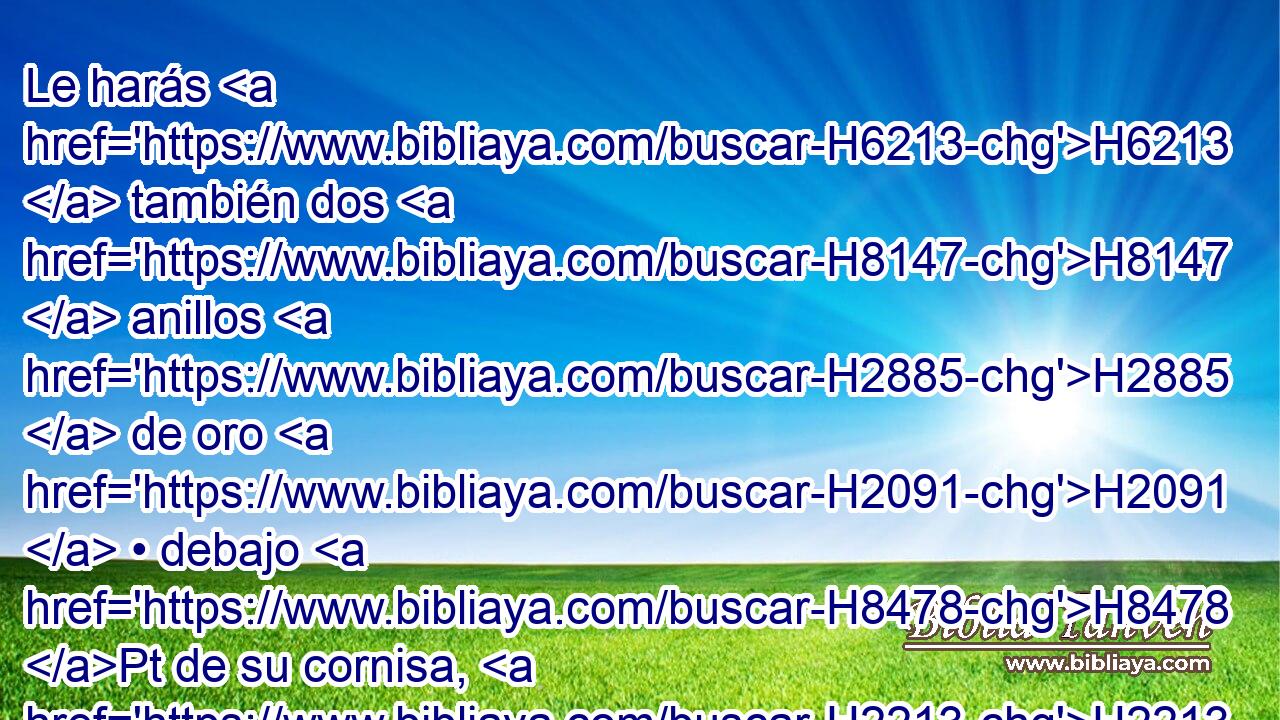 Le harás H6213  también dos H8147  anillos H2885  de oro H2091  • debajo H8478 Pt de su cornisa, H2213  a H5921 Pu sus dos H8147  esquinas H6763  • H6213  a H5921 Pu ambos H8147  lados H6654  H1961 H1004 suyos, « para meter » * • las varas H905  H5375 con que será llevado. • H1992  