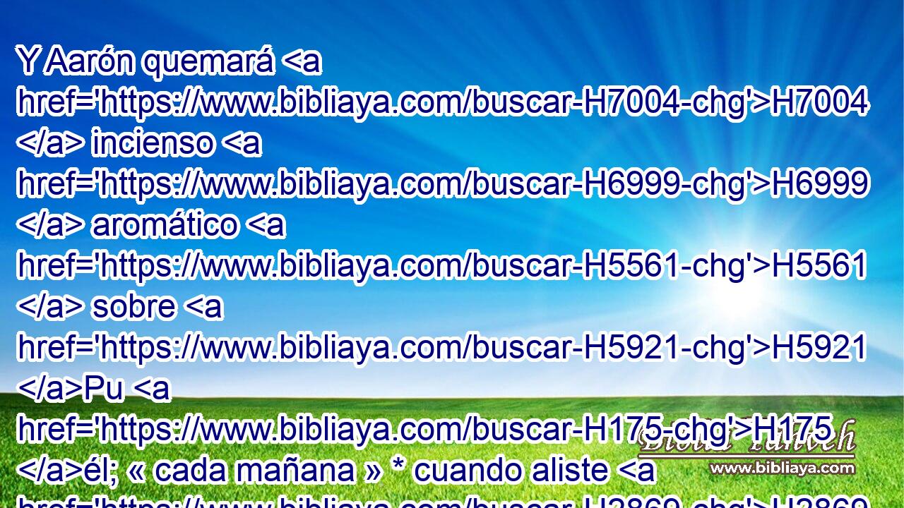 Y Aarón quemará H7004  incienso H6999  aromático H5561  sobre H5921 Pu H175 él; « cada mañana » * cuando aliste H2869 ,  • las lámparas H5216 H lo quemará. H6999  