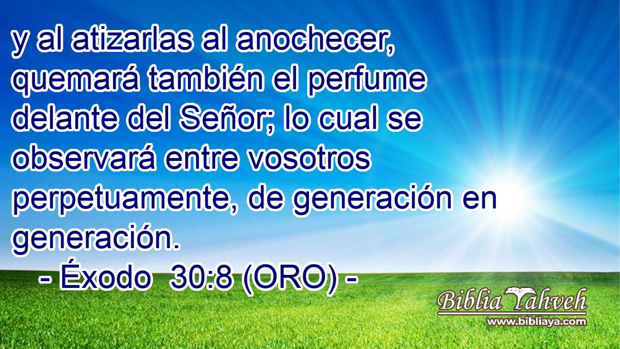  y al atizarlas al anochecer, quemará también el perfume delante del Señor; lo cual se observará entre vosotros perpetuamente, de generación en generación. 