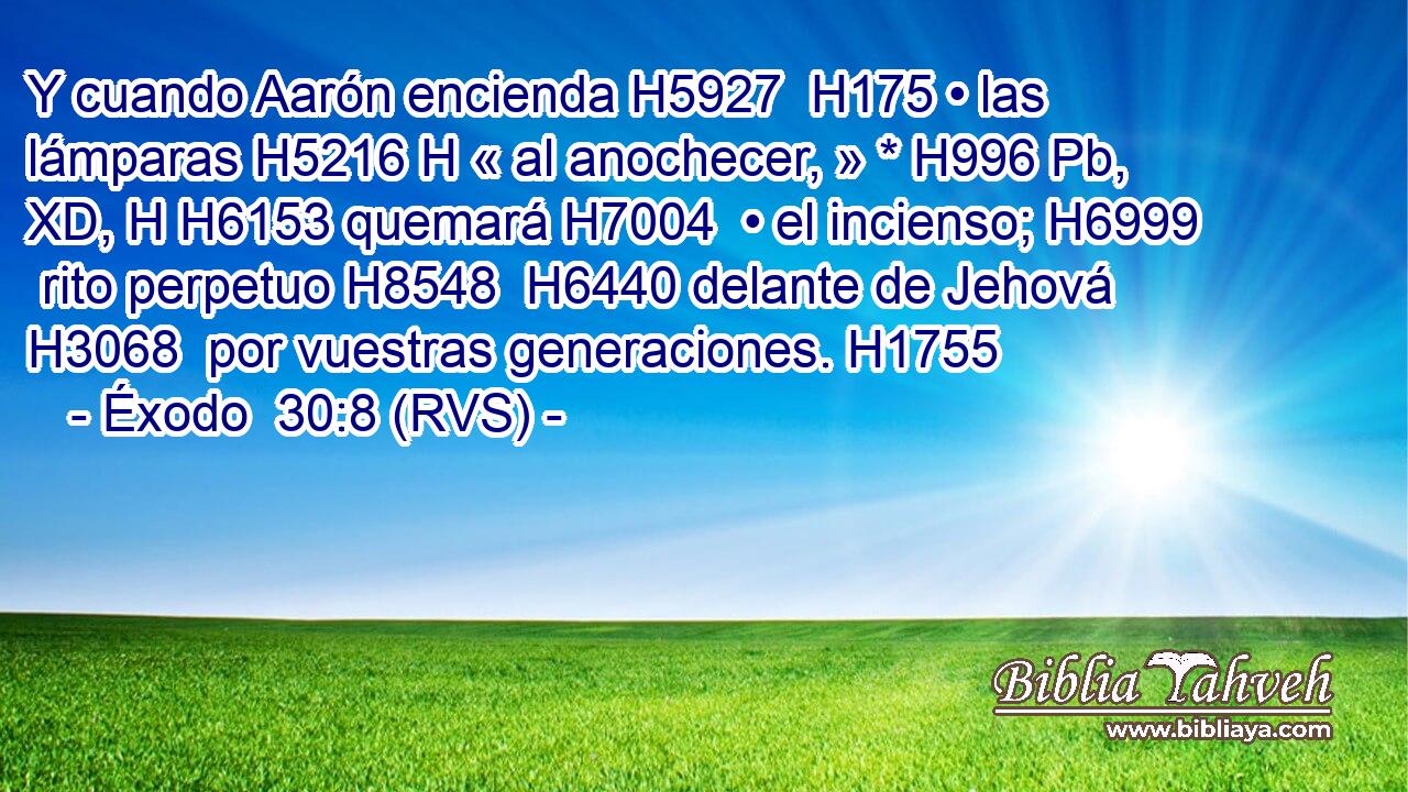 Y cuando Aarón encienda H5927  H175 • las lámparas H5216 H « al anochecer, » * H996 Pb, XD, H H6153 quemará H7004  • el incienso; H6999  rito perpetuo H8548  H6440 delante de Jehová H3068  por vuestras generaciones. H1755  