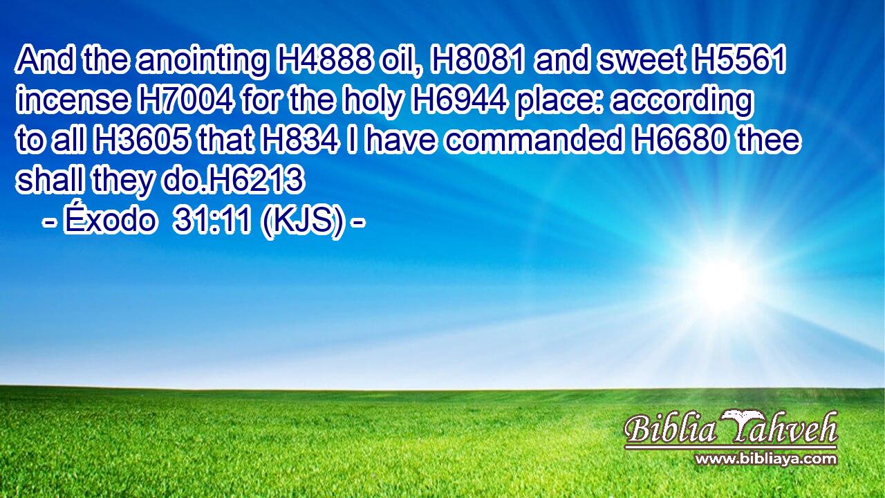 And the anointing H4888 oil, H8081 and sweet H5561 incense H7004 for the holy H6944 place: according to all H3605 that H834 I have commanded H6680 thee shall they do.H6213