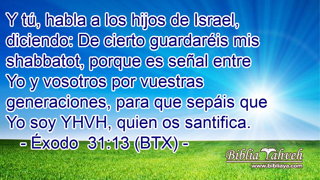 Y tú, habla a los hijos de Israel, diciendo: De cierto guardaréis mis shabbatot, porque es señal entre Yo y vosotros por vuestras generaciones, para que sepáis que Yo soy YHVH, quien os santifica.