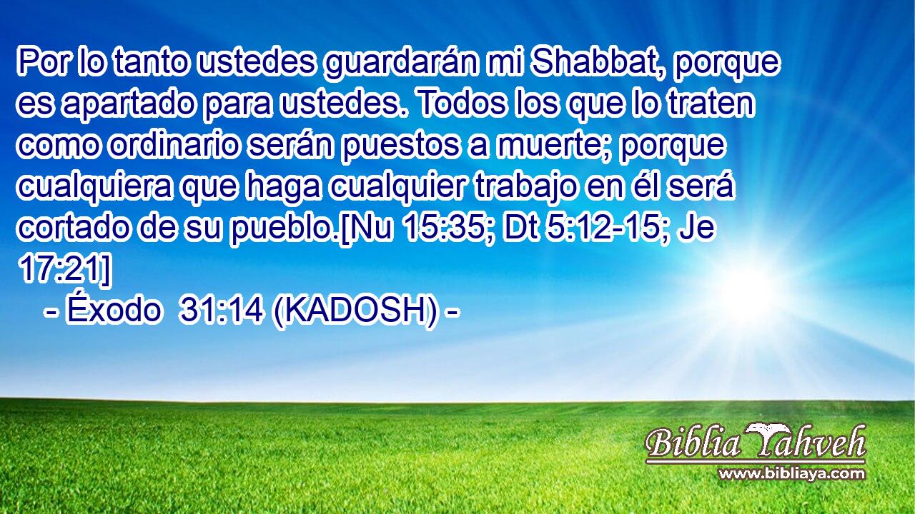  Por lo tanto ustedes guardarán mi Shabbat, porque es apartado para ustedes. Todos los que lo traten como ordinario serán puestos a muerte; porque cualquiera que haga cualquier trabajo en él será cortado de su pueblo.[Nu 15:35; Dt 5:12-15; Je 17:21] 