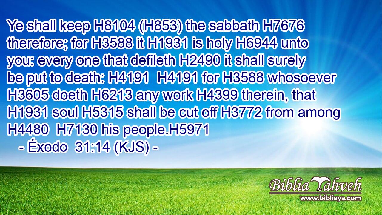 Ye shall keep H8104 (H853) the sabbath H7676 therefore; for H3588 it H1931 is holy H6944 unto you: every one that defileth H2490 it shall surely be put to death: H4191  H4191 for H3588 whosoever H3605 doeth H6213 any work H4399 therein, that H1931 soul H5315 shall be cut off H3772 from among H4480  H7130 his people.H5971