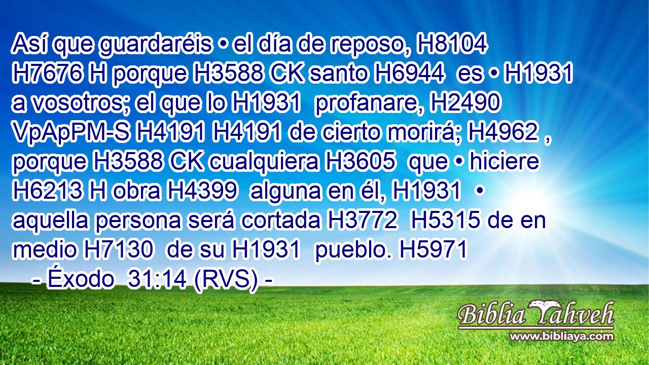 Así que guardaréis • el día de reposo, H8104 H7676 H porque H3588 CK santo H6944  es • H1931  a vosotros; el que lo H1931  profanare, H2490 VpApPM-S H4191 H4191 de cierto morirá; H4962 ,  porque H3588 CK cualquiera H3605  que • hiciere H6213 H obra H4399  alguna en él, H1931  • aquella persona será cortada H3772  H5315 de en medio H7130  de su H1931  pueblo. H5971  
