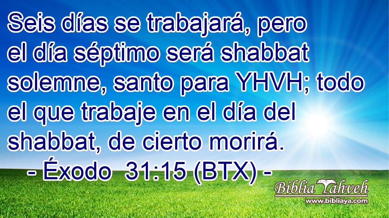 Seis días se trabajará, pero el día séptimo será shabbat solemne, santo para YHVH; todo el que trabaje en el día del shabbat, de cierto morirá.