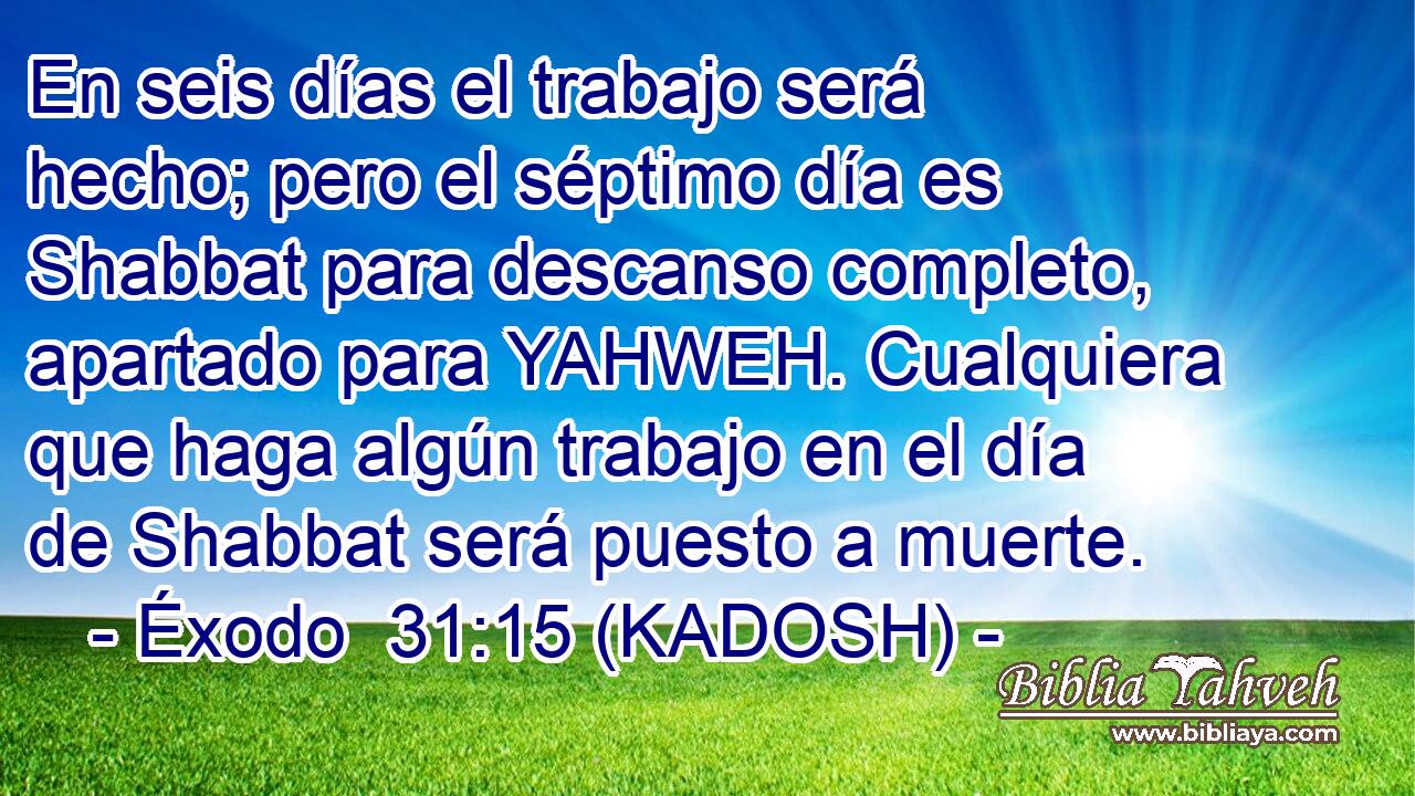  En seis días el trabajo será hecho; pero el séptimo día es Shabbat para descanso completo, apartado para YAHWEH. Cualquiera que haga algún trabajo en el día de Shabbat será puesto a muerte. 