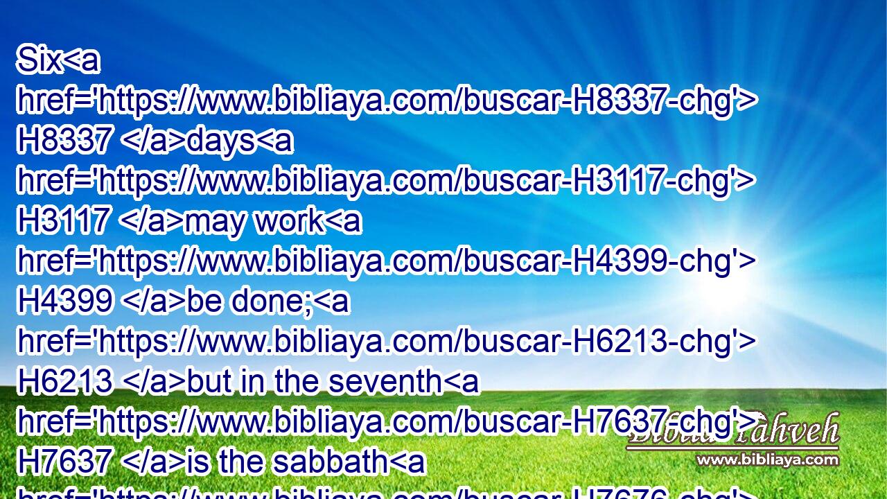 Six H8337 days H3117 may work H4399 be done; H6213 but in the seventh H7637 is the sabbath H7676 of rest, H7677 holy H6944 to the LORD: H3068 whosoever H3605 doeth H6213 any work H4399 in the sabbath H7676 day, H3117 he shall surely be put to death. H4191 H4191
