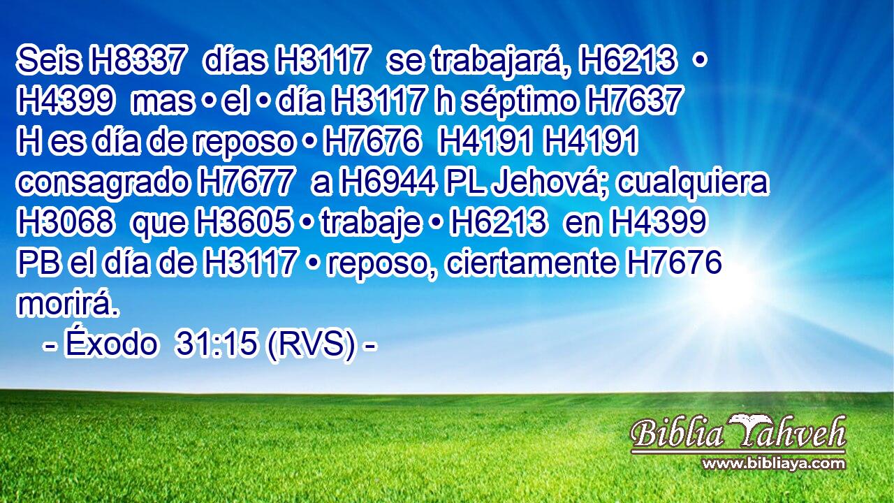 Seis H8337  días H3117  se trabajará, H6213  • H4399  mas • el • día H3117 h séptimo H7637 H es día de reposo • H7676  H4191 H4191 consagrado H7677  a H6944 PL Jehová; cualquiera H3068  que H3605 • trabaje • H6213  en H4399 PB el día de H3117 • reposo, ciertamente H7676 morirá. 
