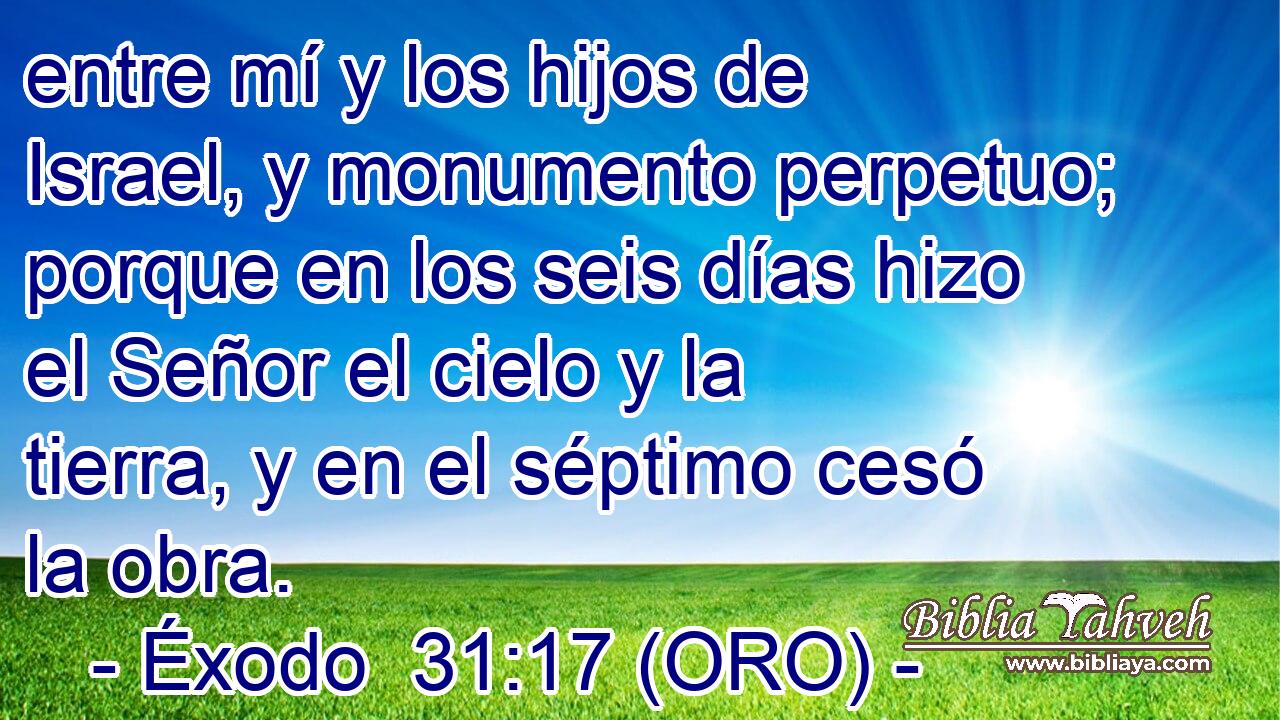  entre mí y los hijos de Israel, y monumento perpetuo; porque en los seis días hizo el Señor el cielo y la tierra, y en el séptimo cesó la obra. 