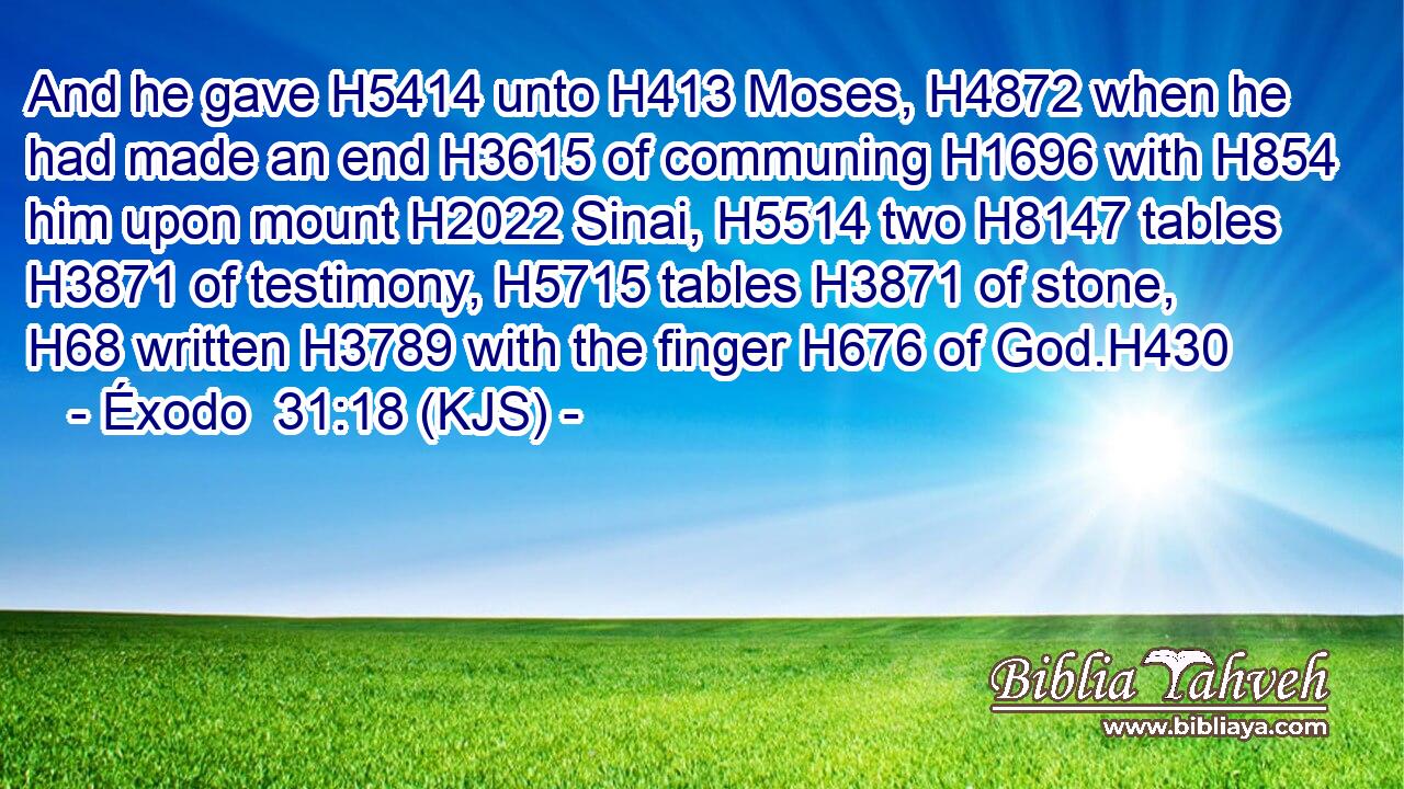 And he gave H5414 unto H413 Moses, H4872 when he had made an end H3615 of communing H1696 with H854 him upon mount H2022 Sinai, H5514 two H8147 tables H3871 of testimony, H5715 tables H3871 of stone, H68 written H3789 with the finger H676 of God.H430