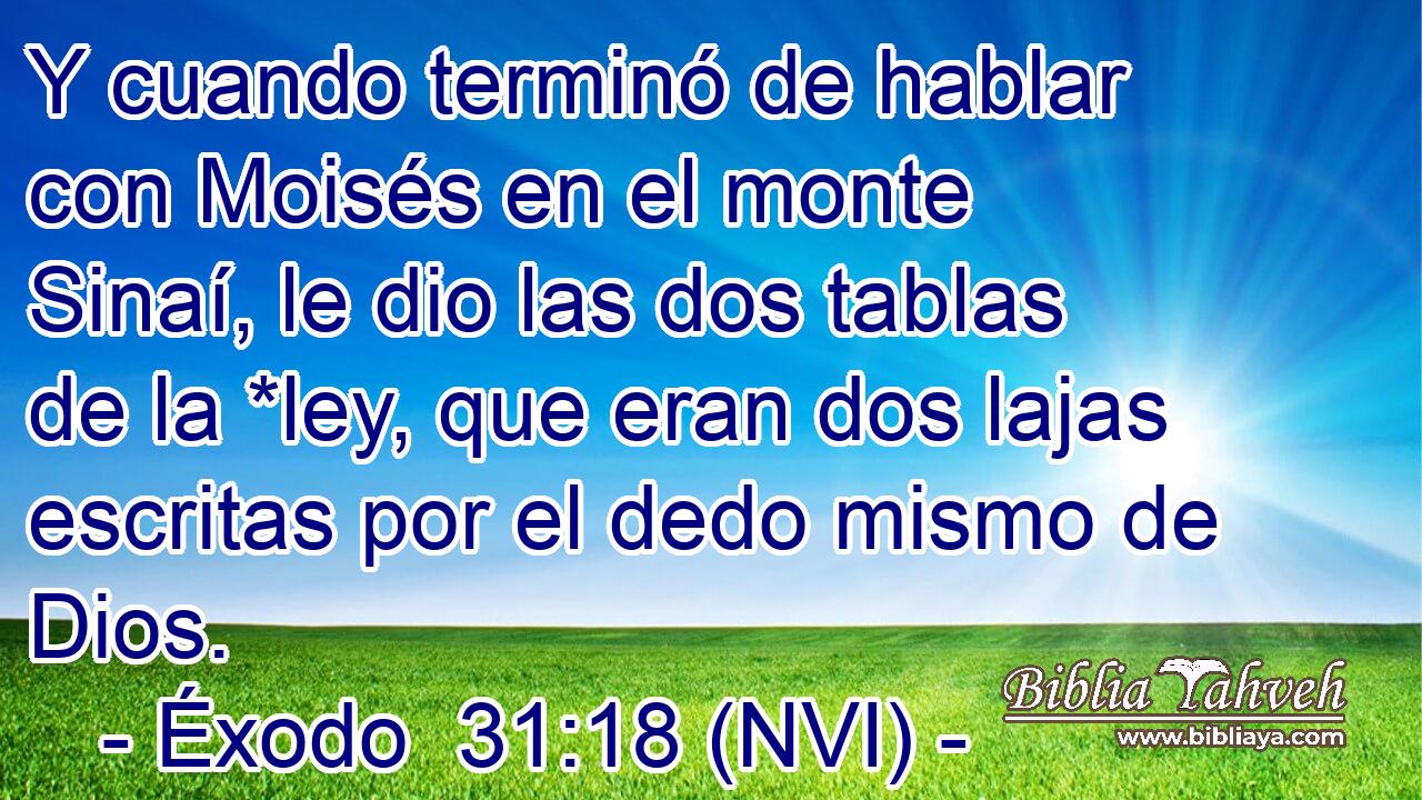 Y cuando terminó de hablar con Moisés en el monte Sinaí, le dio las dos tablas de la *ley, que eran dos lajas escritas por el dedo mismo de Dios. 