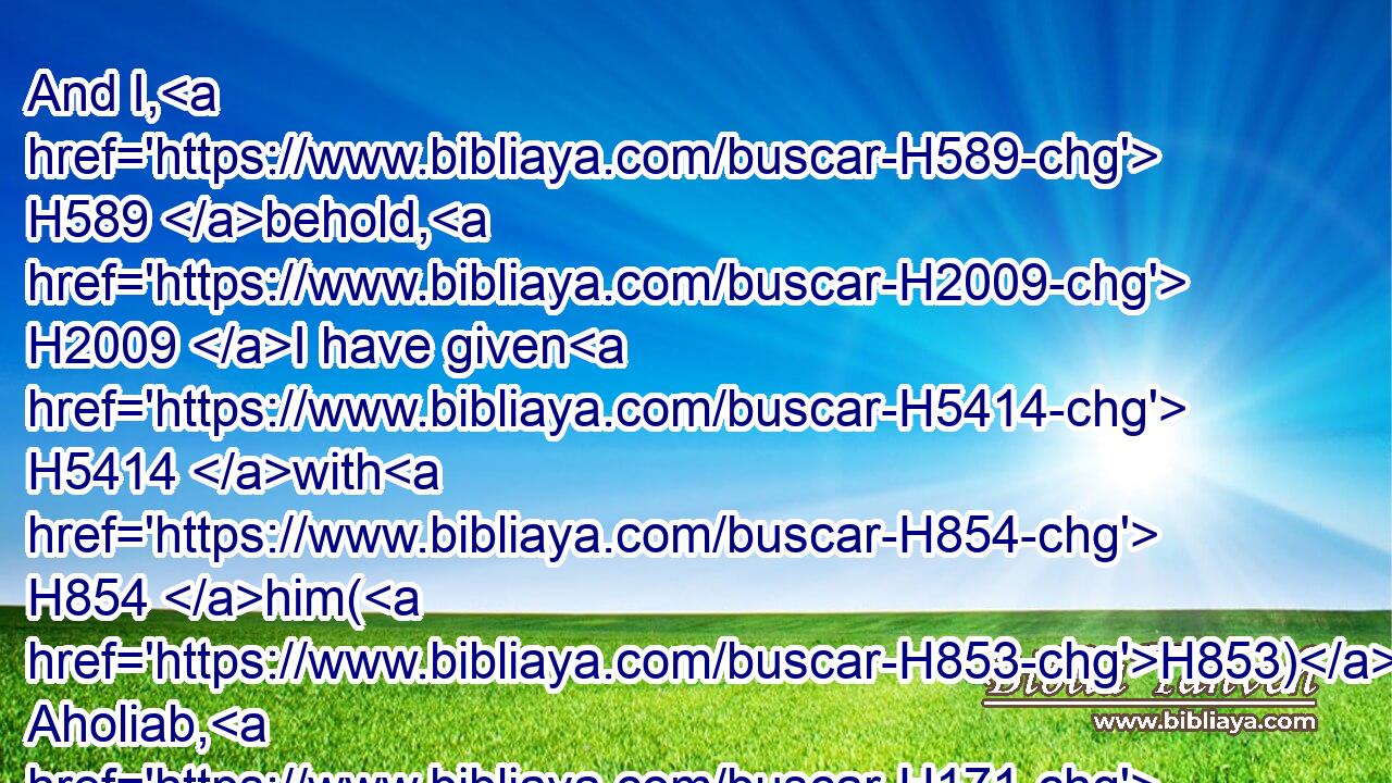 And I, H589 behold, H2009 I have given H5414 with H854 him(H853) Aholiab, H171 the son H1121 of Ahisamach, H294 of the tribe H4294 of Dan: H1835 and in the hearts H3820 of all H3605 that are wise H2450 hearted H3820 I have put H5414 wisdom, H2451 that they may make H6213 (H853) all H3605 that H834 I have commanded H6680 thee;