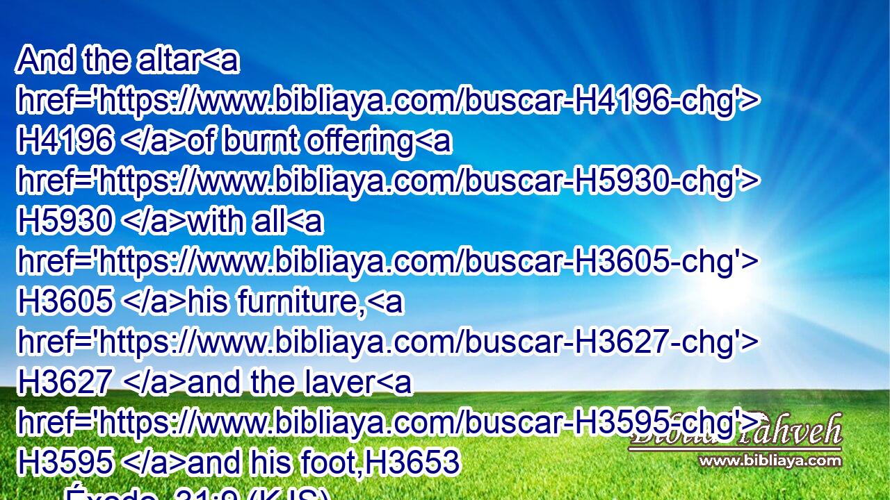And the altar H4196 of burnt offering H5930 with all H3605 his furniture, H3627 and the laver H3595 and his foot,H3653