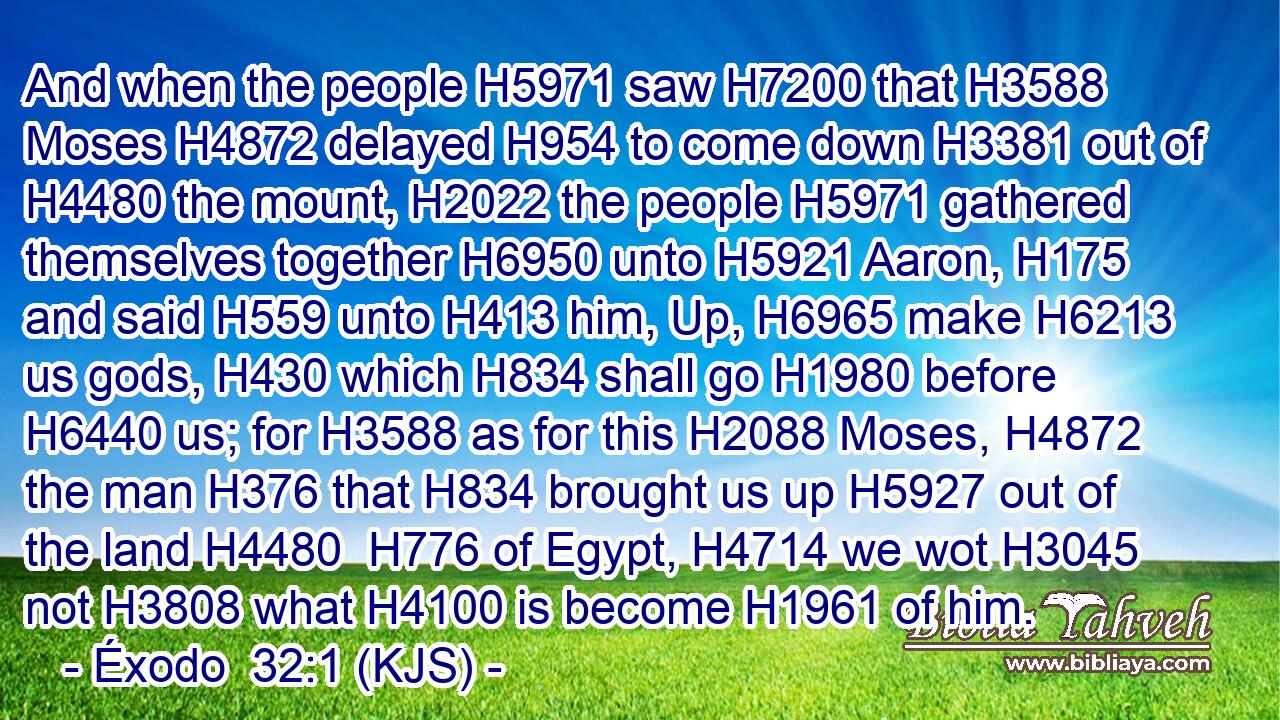 And when the people H5971 saw H7200 that H3588 Moses H4872 delayed H954 to come down H3381 out of H4480 the mount, H2022 the people H5971 gathered themselves together H6950 unto H5921 Aaron, H175 and said H559 unto H413 him, Up, H6965 make H6213 us gods, H430 which H834 shall go H1980 before H6440 us; for H3588 as for this H2088 Moses, H4872 the man H376 that H834 brought us up H5927 out of the land H4480  H776 of Egypt, H4714 we wot H3045 not H3808 what H4100 is become H1961 of him.