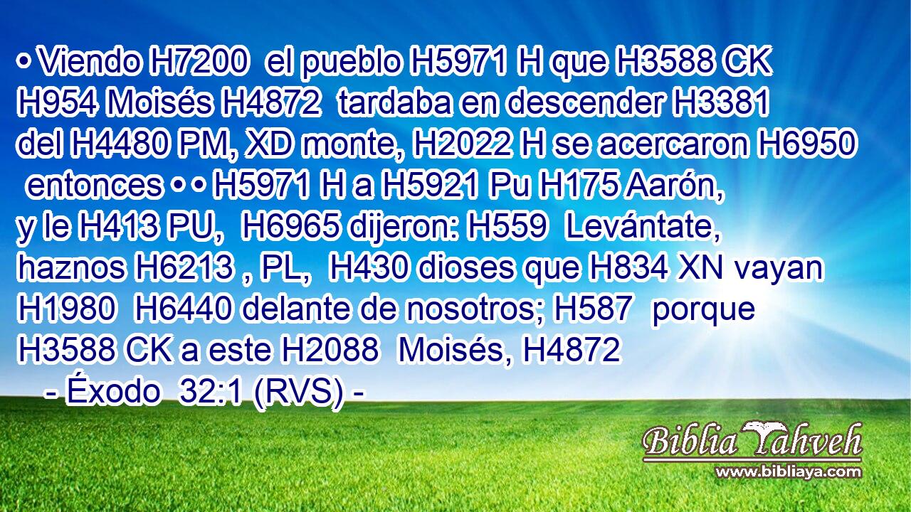 • Viendo H7200  el pueblo H5971 H que H3588 CK H954 Moisés H4872  tardaba en descender H3381  del H4480 PM, XD monte, H2022 H se acercaron H6950  entonces • • H5971 H a H5921 Pu H175 Aarón, y le H413 PU,  H6965 dijeron: H559  Levántate, haznos H6213 , PL,  H430 dioses que H834 XN vayan H1980  H6440 delante de nosotros; H587  porque H3588 CK a este H2088  Moisés, H4872 