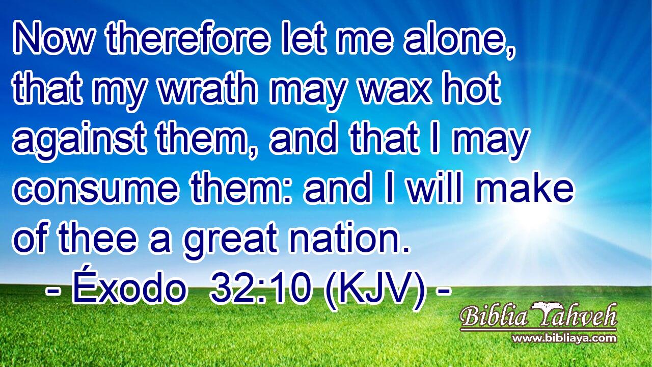 Now therefore let me alone, that my wrath may wax hot against them, and that I may consume them: and I will make of thee a great nation.