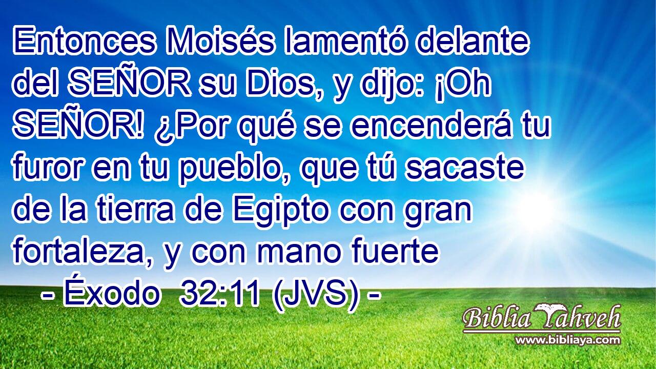 Entonces Moisés lamentó delante del SEÑOR su Dios, y dijo: ¡Oh SEÑOR! ¿Por qué se encenderá tu furor en tu pueblo, que tú sacaste de la tierra de Egipto con gran fortaleza, y con mano fuerte
