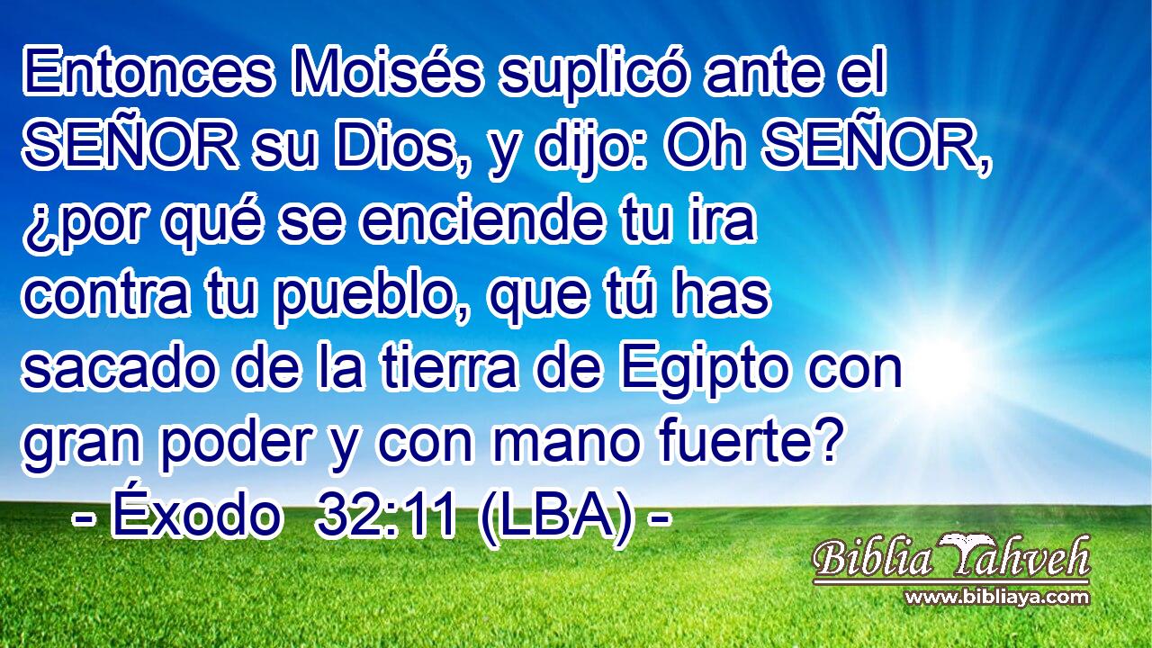 Entonces Moisés suplicó ante el SEÑOR su Dios, y dijo: Oh SEÑOR, ¿por qué se enciende tu ira contra tu pueblo, que tú has sacado de la tierra de Egipto con gran poder y con mano fuerte?
