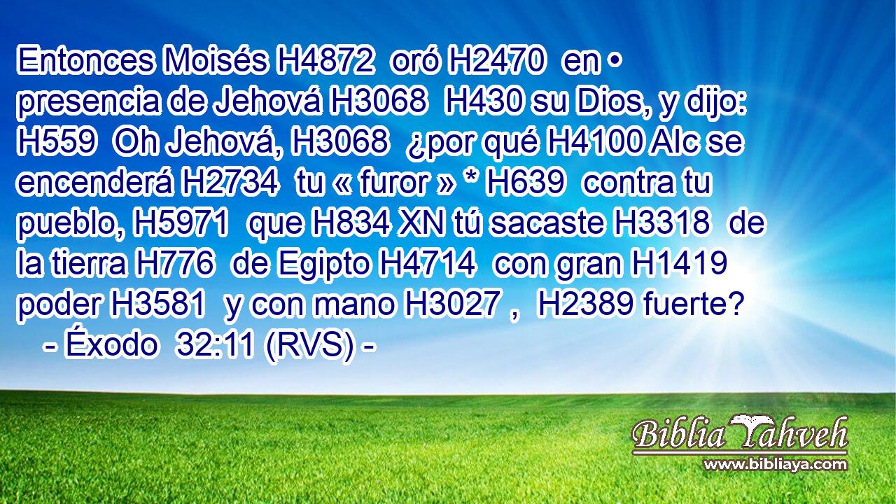 Entonces Moisés H4872  oró H2470  en • presencia de Jehová H3068  H430 su Dios, y dijo: H559  Oh Jehová, H3068  ¿por qué H4100 AIc se encenderá H2734  tu « furor » * H639  contra tu pueblo, H5971  que H834 XN tú sacaste H3318  de la tierra H776  de Egipto H4714  con gran H1419  poder H3581  y con mano H3027 ,  H2389 fuerte? 