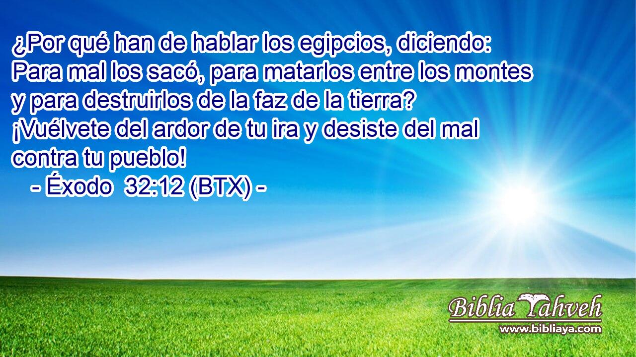 ¿Por qué han de hablar los egipcios, diciendo: Para mal los sacó, para matarlos entre los montes y para destruirlos de la faz de la tierra? ¡Vuélvete del ardor de tu ira y desiste del mal contra tu pueblo!