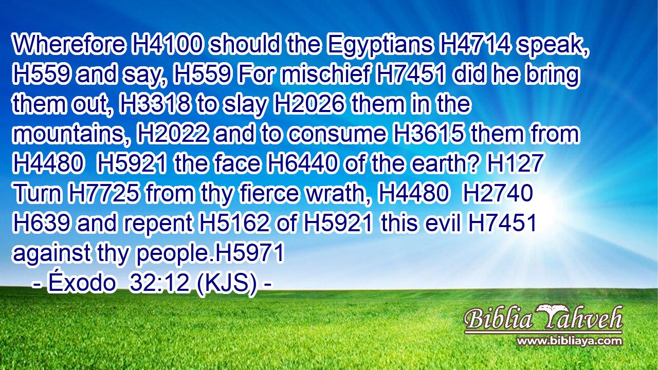 Wherefore H4100 should the Egyptians H4714 speak, H559 and say, H559 For mischief H7451 did he bring them out, H3318 to slay H2026 them in the mountains, H2022 and to consume H3615 them from H4480  H5921 the face H6440 of the earth? H127 Turn H7725 from thy fierce wrath, H4480  H2740  H639 and repent H5162 of H5921 this evil H7451 against thy people.H5971
