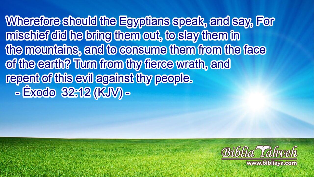 Wherefore should the Egyptians speak, and say, For mischief did he bring them out, to slay them in the mountains, and to consume them from the face of the earth? Turn from thy fierce wrath, and repent of this evil against thy people.