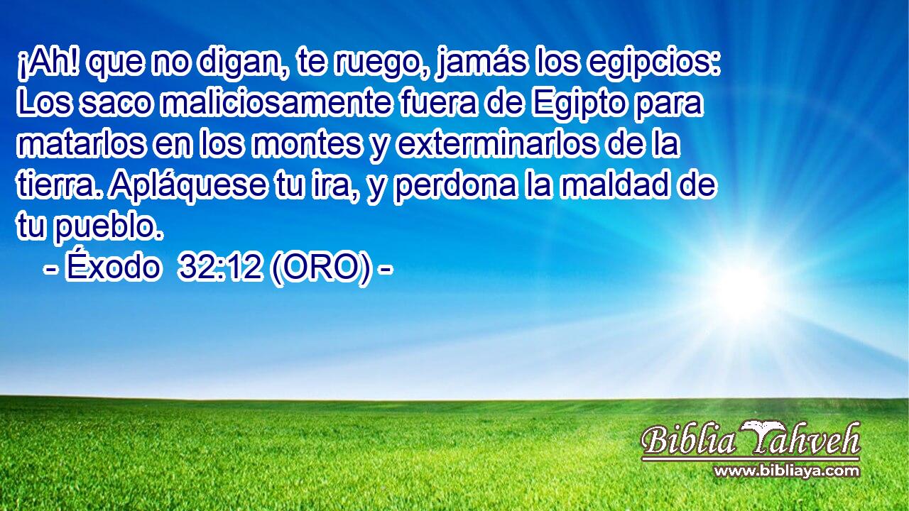  ¡Ah! que no digan, te ruego, jamás los egipcios: Los saco maliciosamente fuera de Egipto para matarlos en los montes y exterminarlos de la tierra. Apláquese tu ira, y perdona la maldad de tu pueblo. 