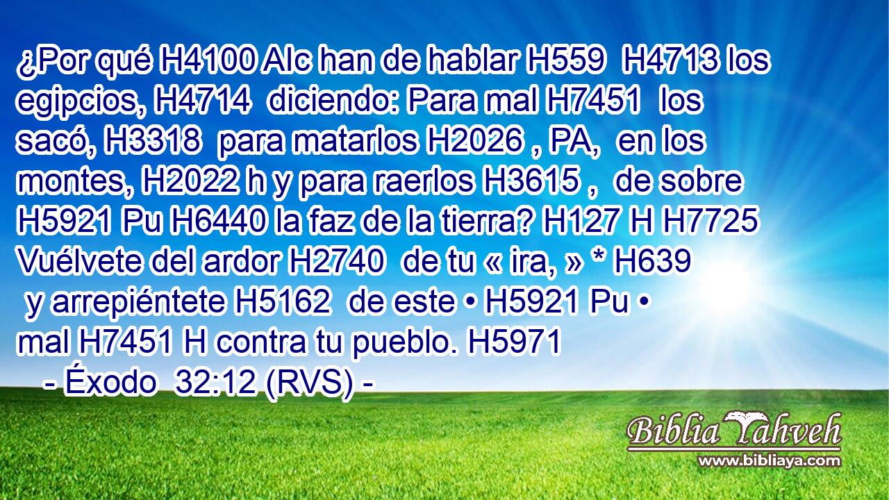¿Por qué H4100 AIc han de hablar H559  H4713 los egipcios, H4714  diciendo: Para mal H7451  los sacó, H3318  para matarlos H2026 , PA,  en los montes, H2022 h y para raerlos H3615 ,  de sobre H5921 Pu H6440 la faz de la tierra? H127 H H7725 Vuélvete del ardor H2740  de tu « ira, » * H639  y arrepiéntete H5162  de este • H5921 Pu • mal H7451 H contra tu pueblo. H5971  