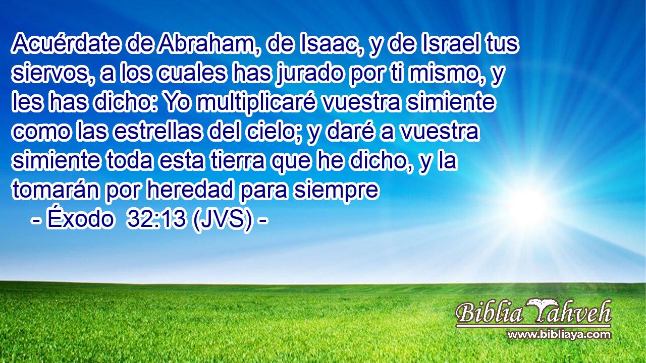 Acuérdate de Abraham, de Isaac, y de Israel tus siervos, a los cuales has jurado por ti mismo, y les has dicho: Yo multiplicaré vuestra simiente como las estrellas del cielo; y daré a vuestra simiente toda esta tierra que he dicho, y la tomarán por heredad para siempre