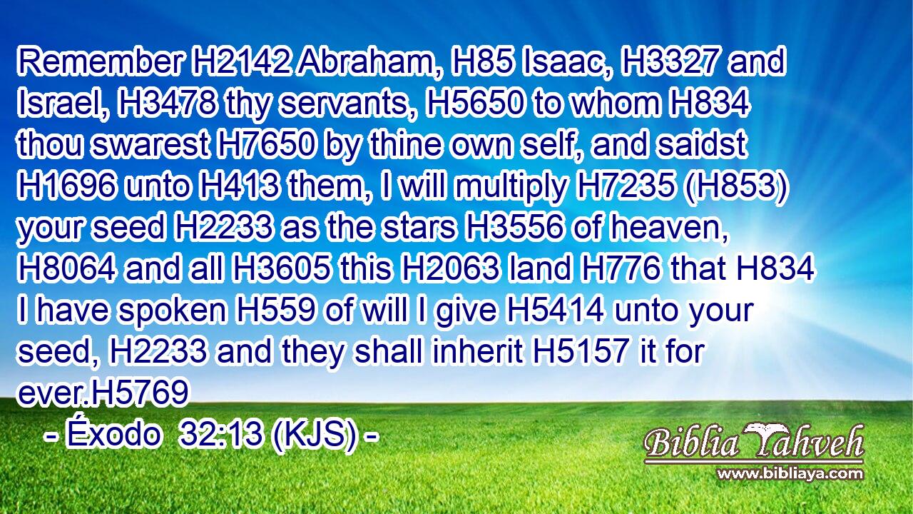 Remember H2142 Abraham, H85 Isaac, H3327 and Israel, H3478 thy servants, H5650 to whom H834 thou swarest H7650 by thine own self, and saidst H1696 unto H413 them, I will multiply H7235 (H853) your seed H2233 as the stars H3556 of heaven, H8064 and all H3605 this H2063 land H776 that H834 I have spoken H559 of will I give H5414 unto your seed, H2233 and they shall inherit H5157 it for ever.H5769