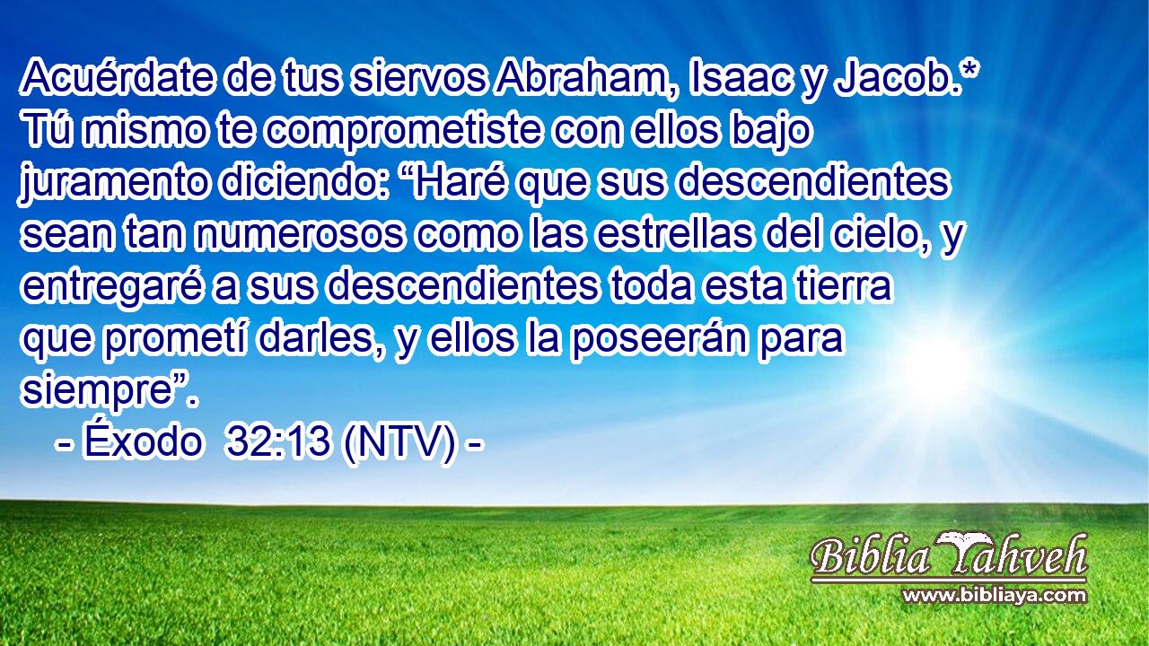 Acuérdate de tus siervos Abraham, Isaac y Jacob.* Tú mismo te comprometiste con ellos bajo juramento diciendo: “Haré que sus descendientes sean tan numerosos como las estrellas del cielo, y entregaré a sus descendientes toda esta tierra que prometí darles, y ellos la poseerán para siempre”.