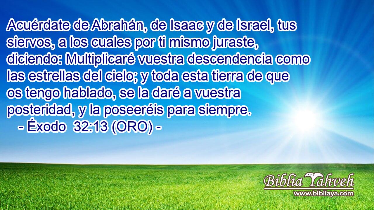  Acuérdate de Abrahán, de Isaac y de Israel, tus siervos, a los cuales por ti mismo juraste, diciendo: Multiplicaré vuestra descendencia como las estrellas del cielo; y toda esta tierra de que os tengo hablado, se la daré a vuestra posteridad, y la poseeréis para siempre. 