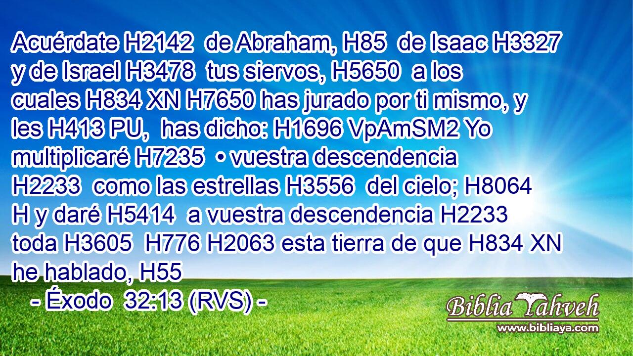 Acuérdate H2142  de Abraham, H85  de Isaac H3327  y de Israel H3478  tus siervos, H5650  a los cuales H834 XN H7650 has jurado por ti mismo, y les H413 PU,  has dicho: H1696 VpAmSM2 Yo multiplicaré H7235  • vuestra descendencia H2233  como las estrellas H3556  del cielo; H8064 H y daré H5414  a vuestra descendencia H2233  toda H3605  H776 H2063 esta tierra de que H834 XN he hablado, H55
