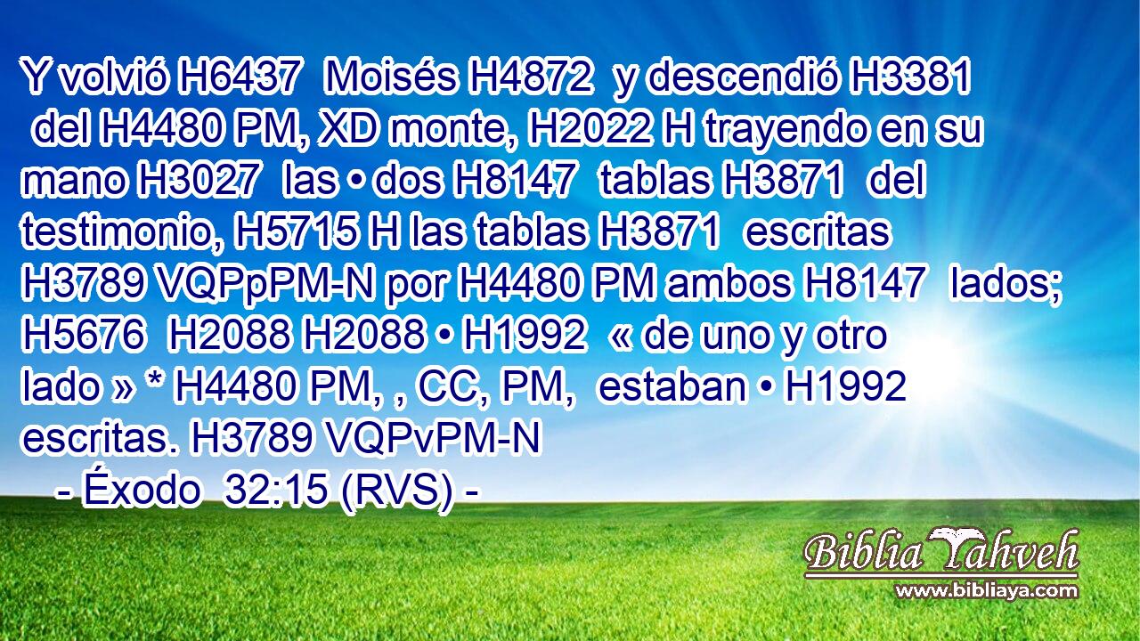 Y volvió H6437  Moisés H4872  y descendió H3381  del H4480 PM, XD monte, H2022 H trayendo en su mano H3027  las • dos H8147  tablas H3871  del testimonio, H5715 H las tablas H3871  escritas H3789 VQPpPM-N por H4480 PM ambos H8147  lados; H5676  H2088 H2088 • H1992  « de uno y otro lado » * H4480 PM, , CC, PM,  estaban • H1992  escritas. H3789 VQPvPM-N 