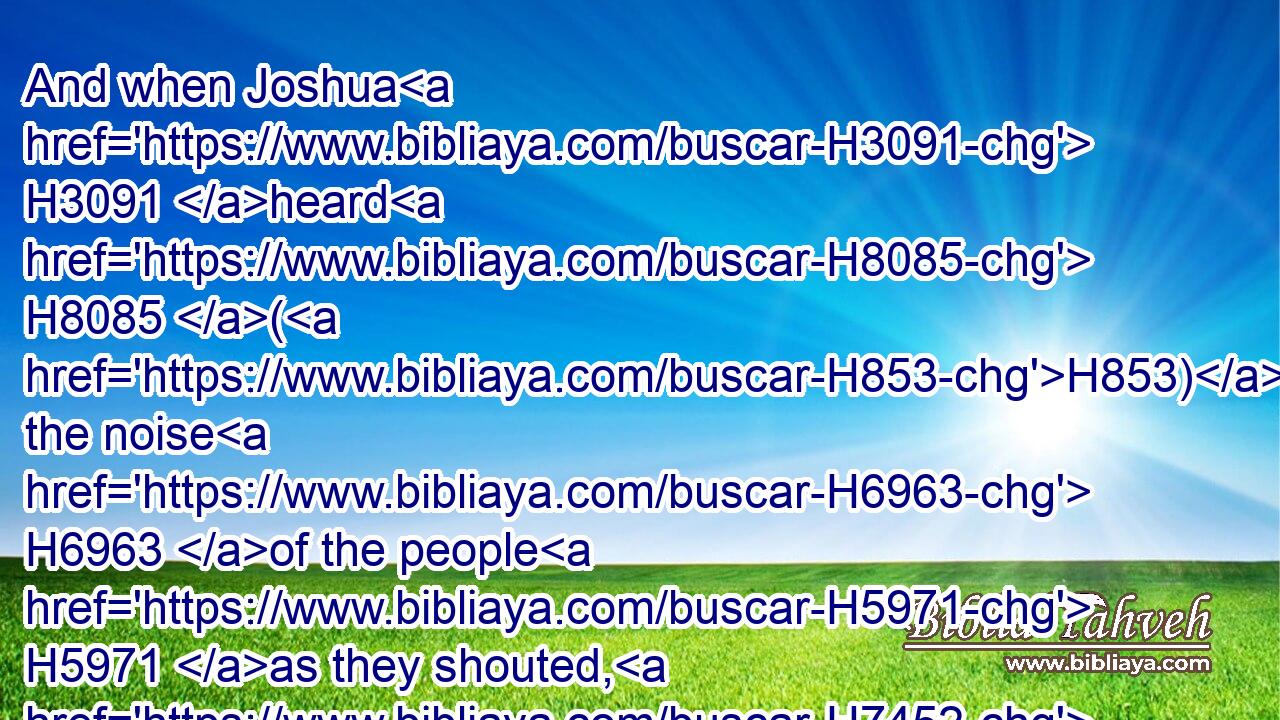 And when Joshua H3091 heard H8085 (H853) the noise H6963 of the people H5971 as they shouted, H7452 he said H559 unto H413 Moses, H4872 There is a noise H6963 of war H4421 in the camp.H4264