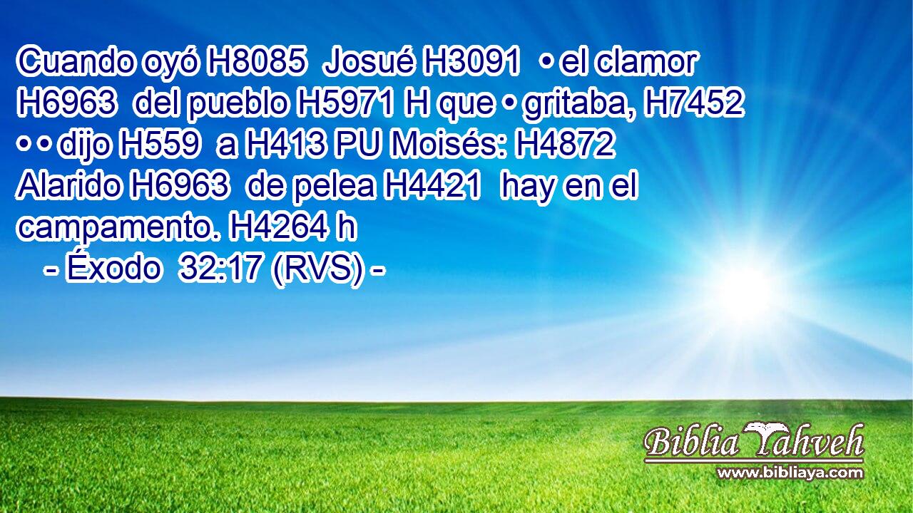 Cuando oyó H8085  Josué H3091  • el clamor H6963  del pueblo H5971 H que • gritaba, H7452  • • dijo H559  a H413 PU Moisés: H4872  Alarido H6963  de pelea H4421  hay en el campamento. H4264 h 