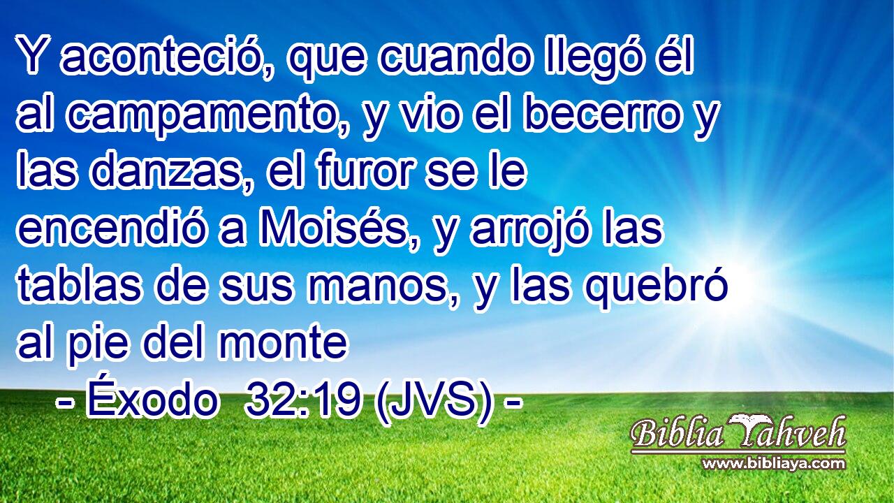 Y aconteció, que cuando llegó él al campamento, y vio el becerro y las danzas, el furor se le encendió a Moisés, y arrojó las tablas de sus manos, y las quebró al pie del monte