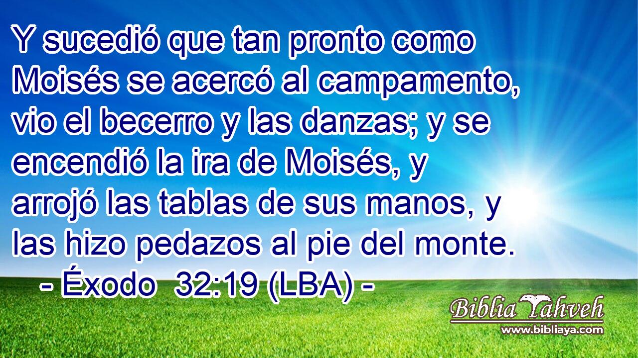 Y sucedió que tan pronto como Moisés se acercó al campamento, vio el becerro y las danzas; y se encendió la ira de Moisés, y arrojó las tablas de sus manos, y las hizo pedazos al pie del monte.