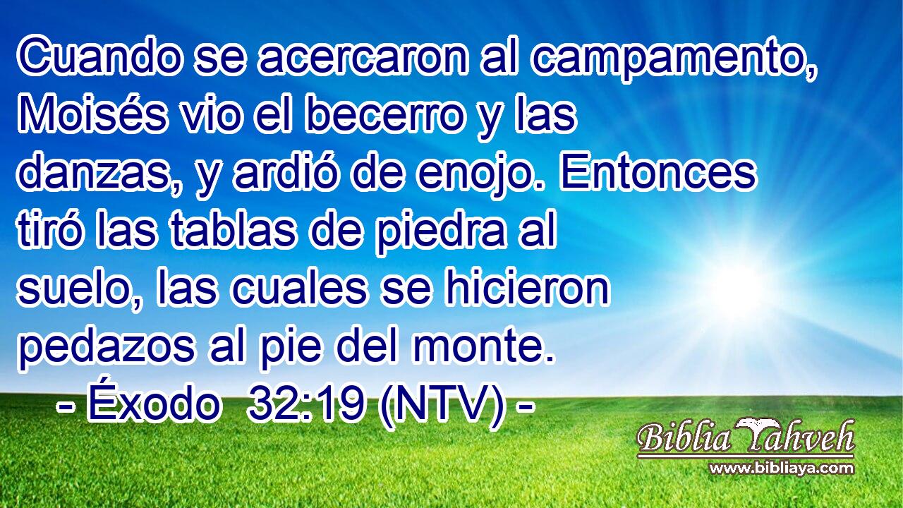 Cuando se acercaron al campamento, Moisés vio el becerro y las danzas, y ardió de enojo. Entonces tiró las tablas de piedra al suelo, las cuales se hicieron pedazos al pie del monte.
