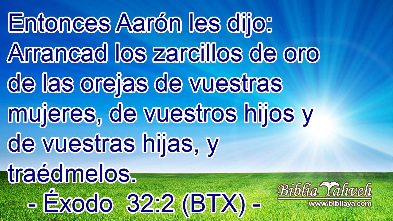Entonces Aarón les dijo: Arrancad los zarcillos de oro de las orejas de vuestras mujeres, de vuestros hijos y de vuestras hijas, y traédmelos.