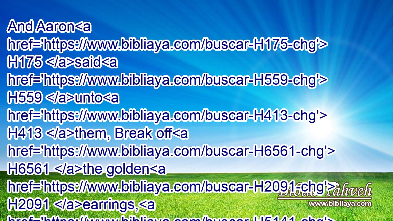 And Aaron H175 said H559 unto H413 them, Break off H6561 the golden H2091 earrings, H5141 which H834 are in the ears H241 of your wives, H802 of your sons, H1121 and of your daughters, H1323 and bring H935 them unto H413 me.