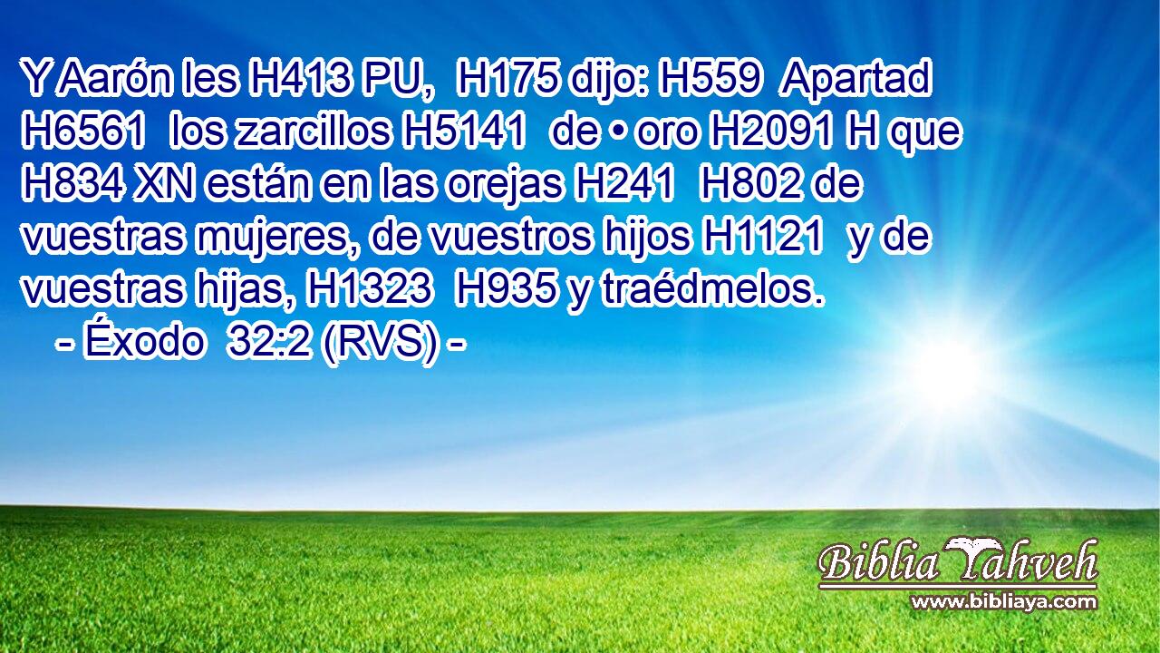 Y Aarón les H413 PU,  H175 dijo: H559  Apartad H6561  los zarcillos H5141  de • oro H2091 H que H834 XN están en las orejas H241  H802 de vuestras mujeres, de vuestros hijos H1121  y de vuestras hijas, H1323  H935 y traédmelos. 