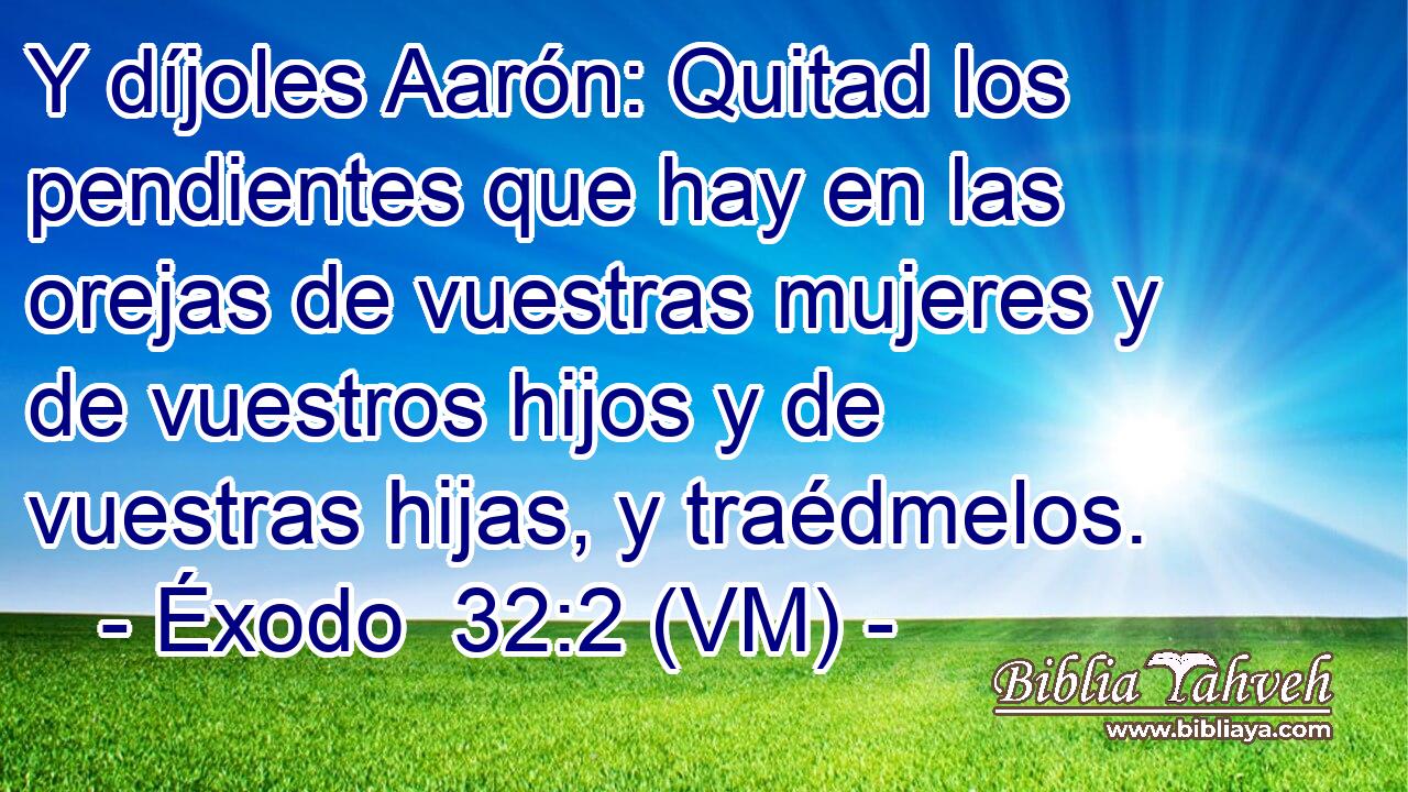  Y díjoles Aarón: Quitad los pendientes que hay en las orejas de vuestras mujeres y de vuestros hijos y de vuestras hijas, y traédmelos. 