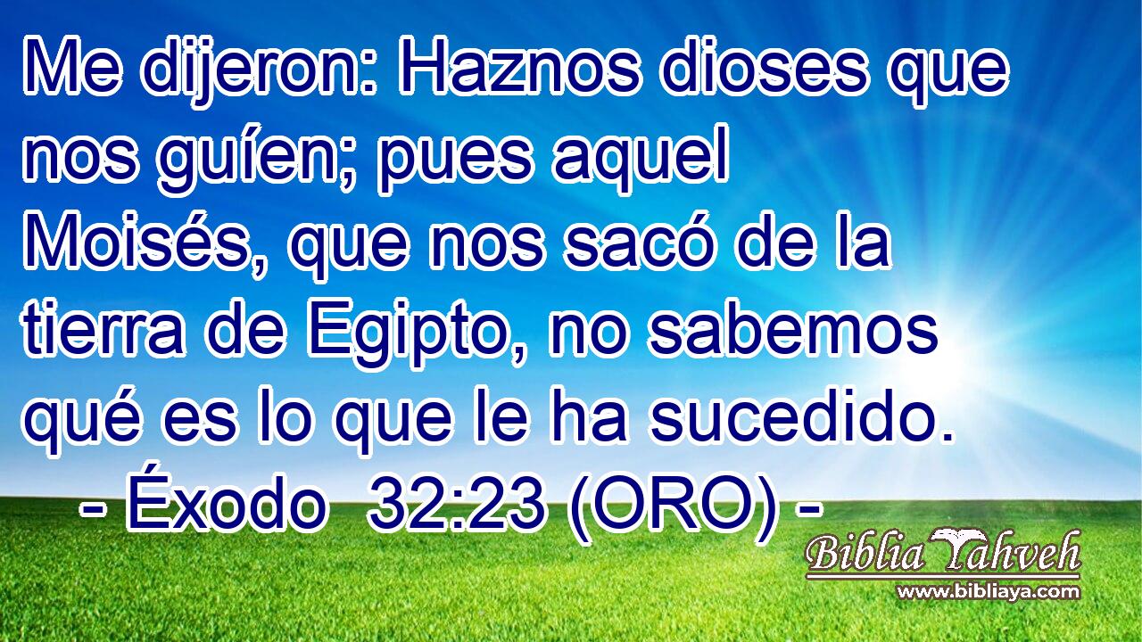 Me dijeron: Haznos dioses que nos guíen; pues aquel Moisés, que nos sacó de la tierra de Egipto, no sabemos qué es lo que le ha sucedido. 