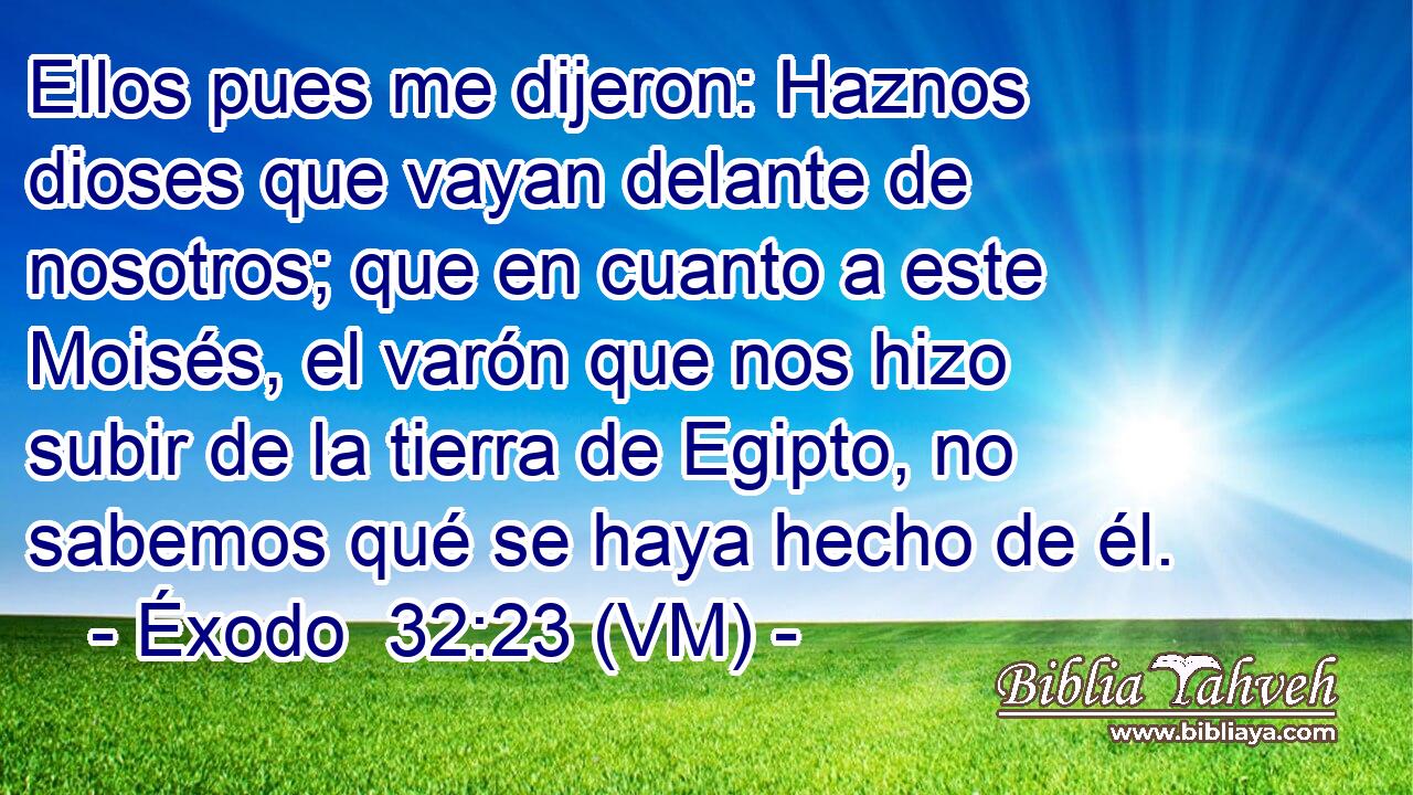  Ellos pues me dijeron: Haznos dioses que vayan delante de nosotros; que en cuanto a este Moisés, el varón que nos hizo subir de la tierra de Egipto, no sabemos qué se haya hecho de él. 