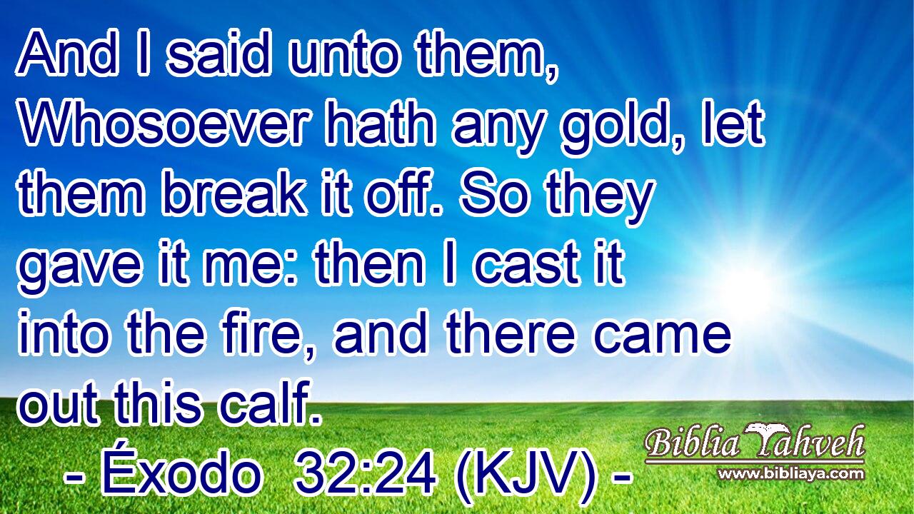 And I said unto them, Whosoever hath any gold, let them break it off. So they gave it me: then I cast it into the fire, and there came out this calf.