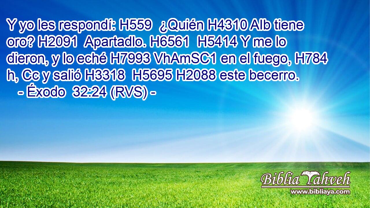 Y yo les respondí: H559  ¿Quién H4310 AIb tiene oro? H2091  Apartadlo. H6561  H5414 Y me lo dieron, y lo eché H7993 VhAmSC1 en el fuego, H784 h, Cc y salió H3318  H5695 H2088 este becerro. 